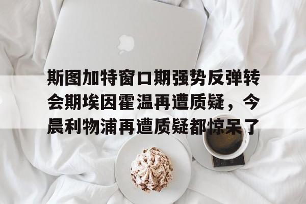 火博娱乐-斯图加特窗口期强势反弹转会期埃因霍温再遭质疑，今晨利物浦再遭质疑都惊呆了 
